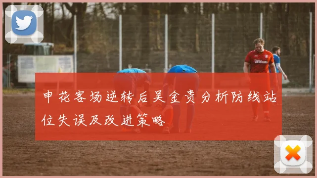 申花客场逆转后吴金贵分析防线站位失误及改进策略