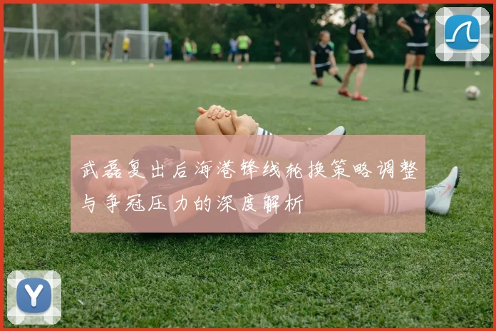 武磊复出后海港锋线轮换策略调整与争冠压力的深度解析