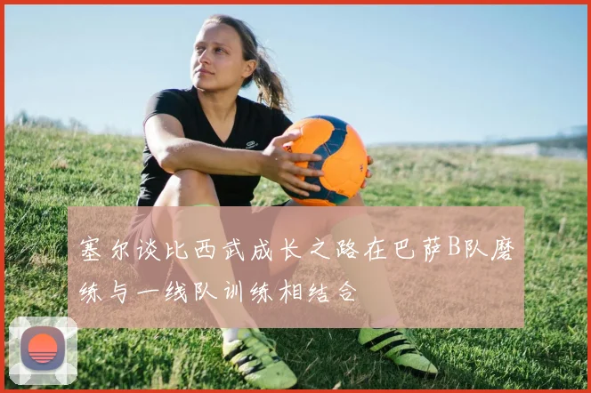塞尔谈比西武成长之路在巴萨B队磨练与一线队训练相结合