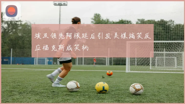 埃及领先阿根廷后引发美媒搞笑反应福克斯成笑柄