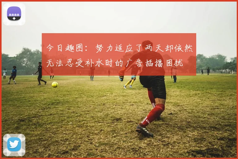 今日趣图：努力适应了两天却依然无法忍受补水时的广告插播困扰