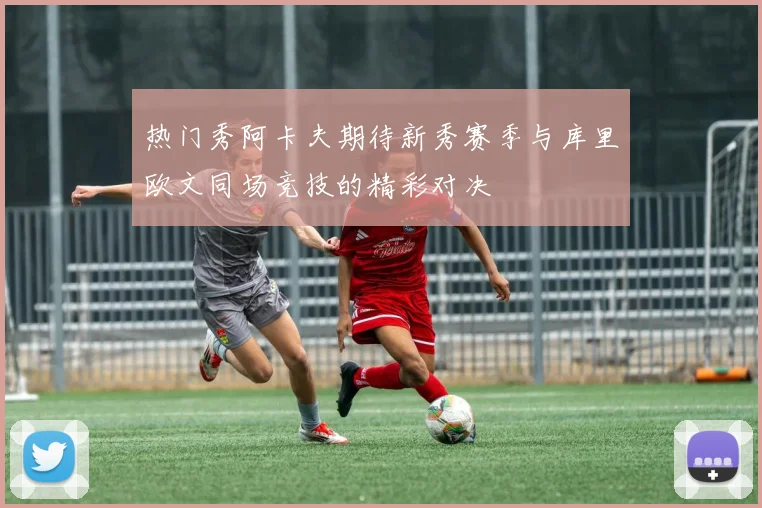 热门秀阿卡夫期待新秀赛季与库里欧文同场竞技的精彩对决