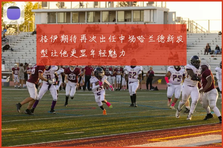 格伊期待再次出任中场哈兰德新发型让他更显年轻魅力