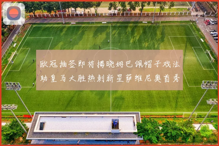 欧冠抽签即将揭晓姆巴佩帽子戏法助皇马大胜热刺新星萨维尼奥首秀精彩表现