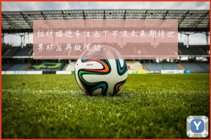 拉什福德专注当下不谈未来期待世界杯后再做规划