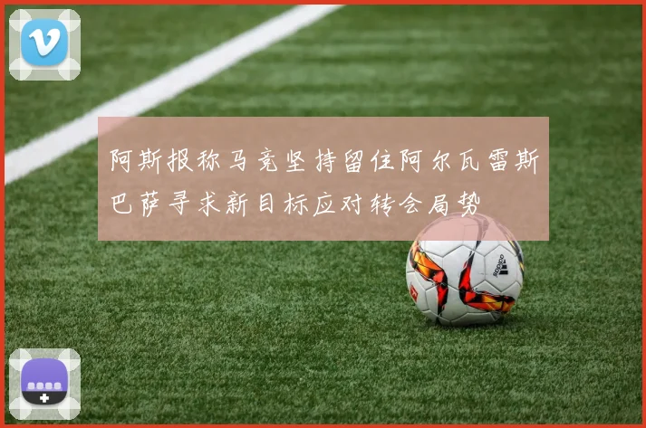 阿斯报称马竞坚持留住阿尔瓦雷斯巴萨寻求新目标应对转会局势