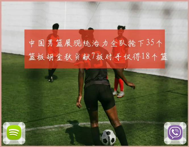 中国男篮展现统治力全队抢下35个篮板胡金秋贡献7板对手仅得18个篮板