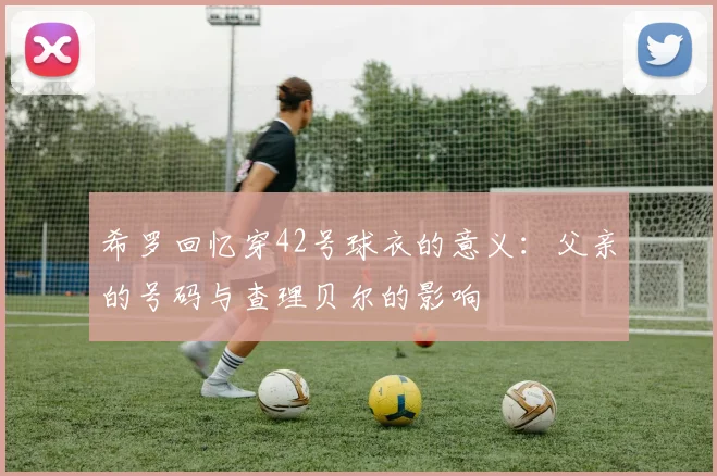 希罗回忆穿42号球衣的意义:父亲的号码与查理贝尔的影响