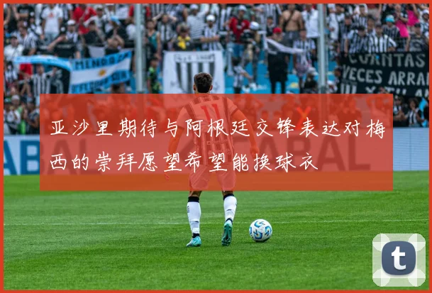 亚沙里期待与阿根廷交锋表达对梅西的崇拜愿望希望能换球衣