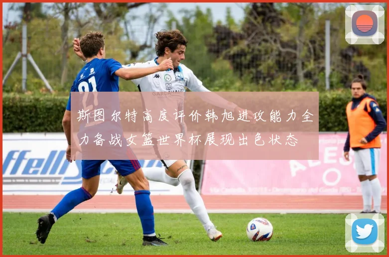 斯图尔特高度评价韩旭进攻能力全力备战女篮世界杯展现出色状态
