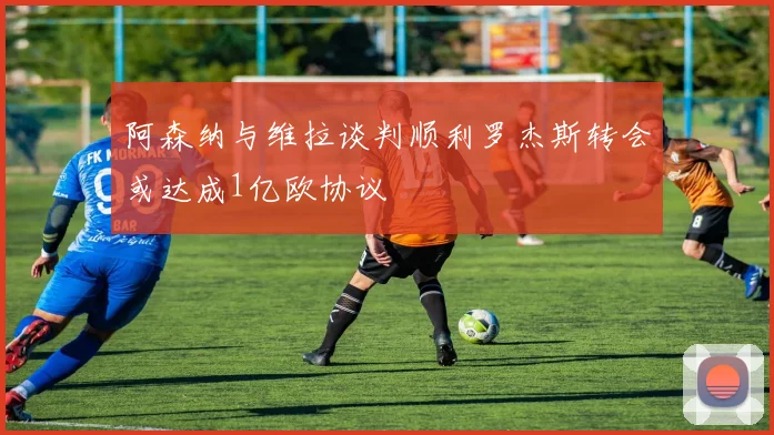 阿森纳与维拉谈判顺利罗杰斯转会或达成1亿欧协议