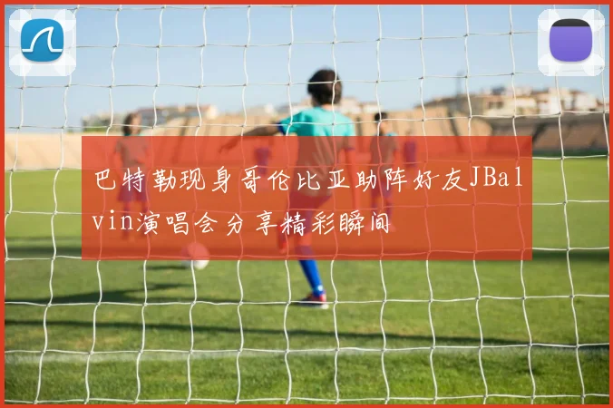 巴特勒现身哥伦比亚助阵好友JBalvin演唱会分享精彩瞬间