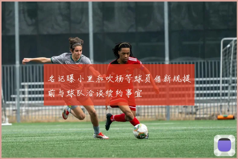 名记曝小里和吹杨等球员借新规提前与球队洽谈续约事宜