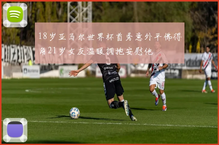 18岁亚马尔世界杯首秀意外平佛得角21岁女友温暖拥抱安慰他