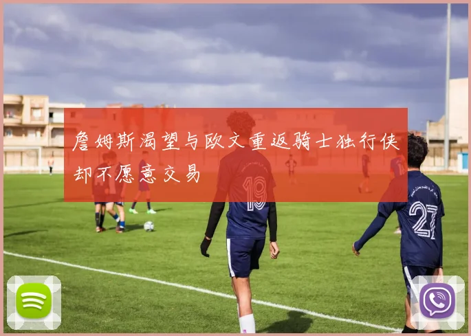 詹姆斯渴望与欧文重返骑士独行侠却不愿意交易