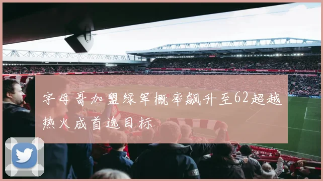 字母哥加盟绿军概率飙升至62超越热火成首选目标