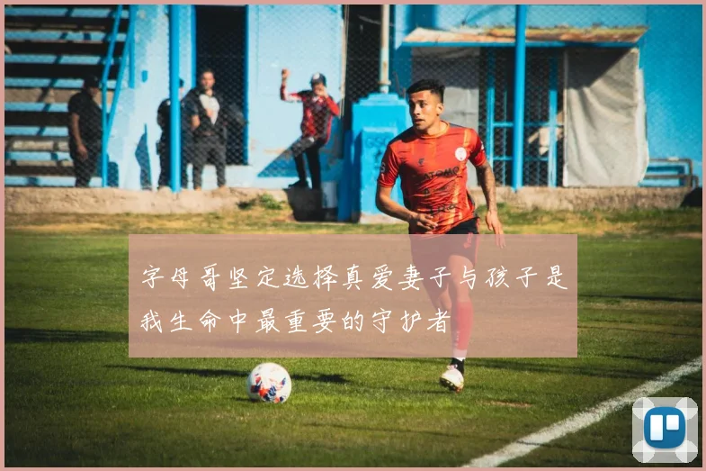 字母哥坚定选择真爱妻子与孩子是我生命中最重要的守护者