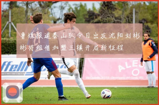鲁媒报道泰山队今日出发沈阳刘彬彬将租借加盟三镇开启新征程