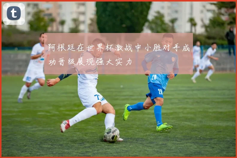 阿根廷在世界杯激战中小胜对手成功晋级展现强大实力
