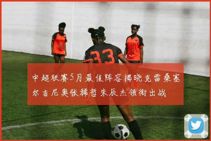中超联赛5月最佳阵容揭晓克雷桑塞尔吉尼奥张稀哲朱辰杰领衔出战