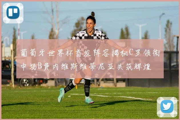 葡萄牙世界杯首发阵容揭秘C罗领衔中场B费内维斯维蒂尼亚共筑辉煌
