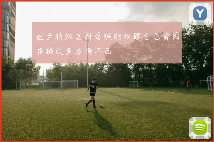 杜兰特坦言新秀理财难题自己曾因花钱过多后悔不已